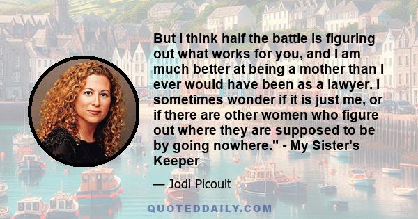 But I think half the battle is figuring out what works for you, and I am much better at being a mother than I ever would have been as a lawyer. I sometimes wonder if it is just me, or if there are other women who figure