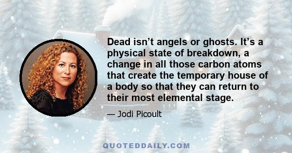 Dead isn’t angels or ghosts. It’s a physical state of breakdown, a change in all those carbon atoms that create the temporary house of a body so that they can return to their most elemental stage.