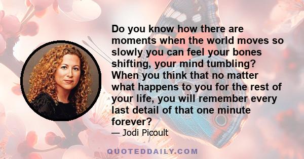 Do you know how there are moments when the world moves so slowly you can feel your bones shifting, your mind tumbling? When you think that no matter what happens to you for the rest of your life, you will remember every