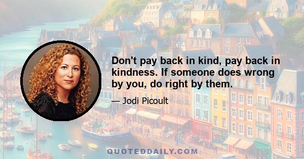 Don't pay back in kind, pay back in kindness. If someone does wrong by you, do right by them.