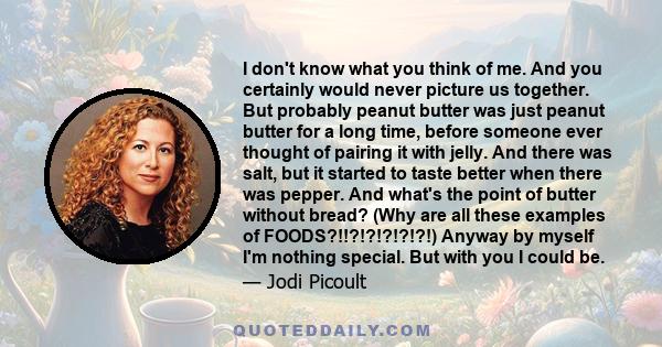 I don't know what you think of me. And you certainly would never picture us together. But probably peanut butter was just peanut butter for a long time, before someone ever thought of pairing it with jelly. And there