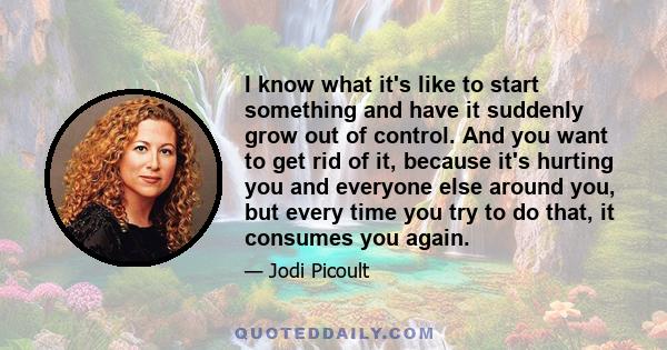 I know what it's like to start something and have it suddenly grow out of control. And you want to get rid of it, because it's hurting you and everyone else around you, but every time you try to do that, it consumes you