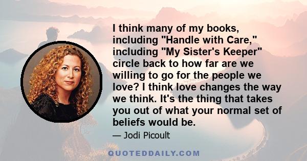 I think many of my books, including Handle with Care, including My Sister's Keeper circle back to how far are we willing to go for the people we love? I think love changes the way we think. It's the thing that takes you