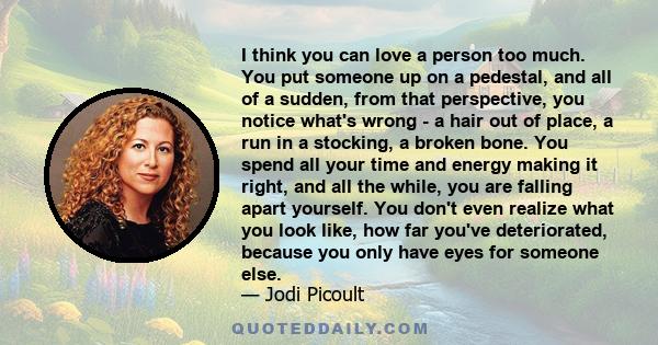 I think you can love a person too much. You put someone up on a pedestal, and all of a sudden, from that perspective, you notice what's wrong - a hair out of place, a run in a stocking, a broken bone. You spend all your