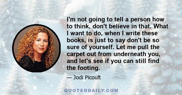 I'm not going to tell a person how to think, don't believe in that. What I want to do, when I write these books, is just to say don't be so sure of yourself. Let me pull the carpet out from underneath you, and let's see