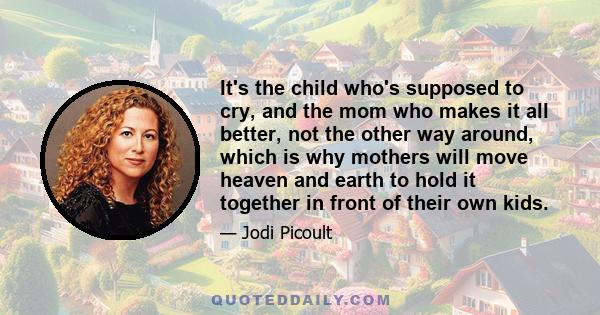 It's the child who's supposed to cry, and the mom who makes it all better, not the other way around, which is why mothers will move heaven and earth to hold it together in front of their own kids.
