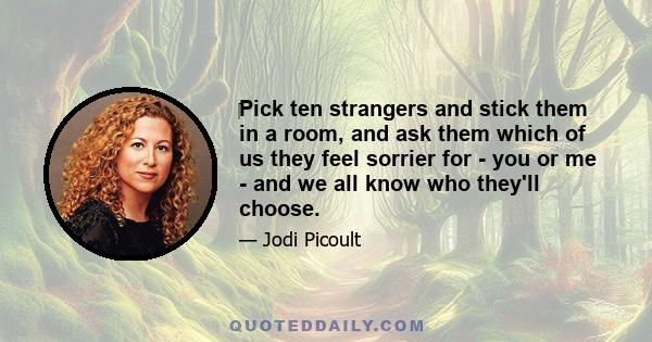 Pick ten strangers and stick them in a room, and ask them which of us they feel sorrier for - you or me - and we all know who they'll choose.