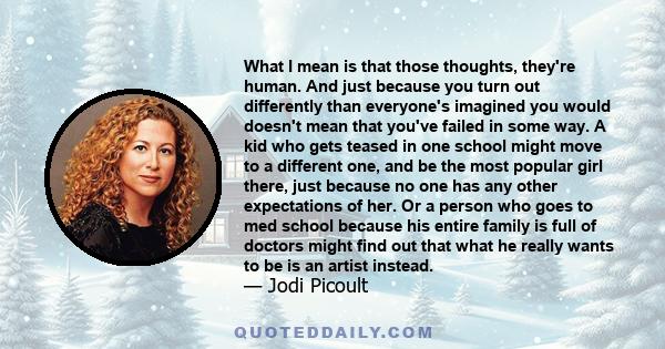 What I mean is that those thoughts, they're human. And just because you turn out differently than everyone's imagined you would doesn't mean that you've failed in some way. A kid who gets teased in one school might move