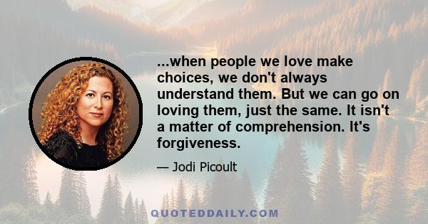 ...when people we love make choices, we don't always understand them. But we can go on loving them, just the same. It isn't a matter of comprehension. It's forgiveness.