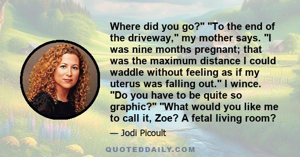 Where did you go? To the end of the driveway, my mother says. I was nine months pregnant; that was the maximum distance I could waddle without feeling as if my uterus was falling out. I wince. Do you have to be quite so