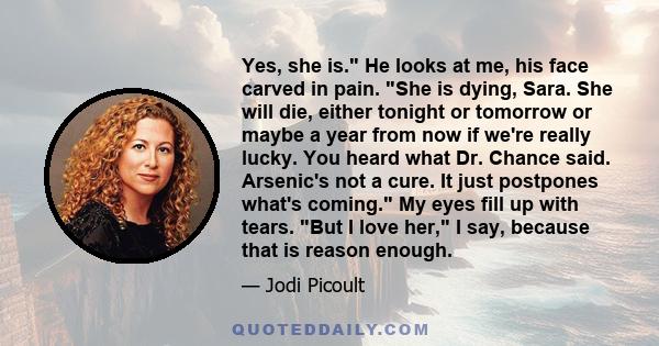 Yes, she is. He looks at me, his face carved in pain. She is dying, Sara. She will die, either tonight or tomorrow or maybe a year from now if we're really lucky. You heard what Dr. Chance said. Arsenic's not a cure. It