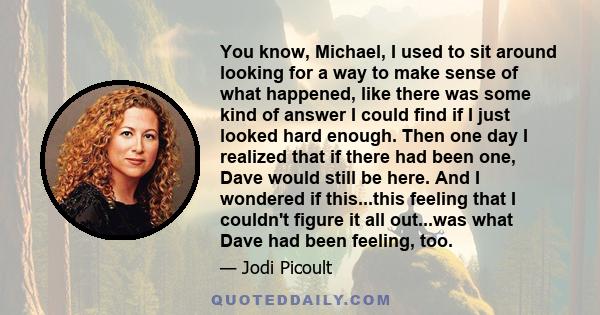 You know, Michael, I used to sit around looking for a way to make sense of what happened, like there was some kind of answer I could find if I just looked hard enough. Then one day I realized that if there had been one,