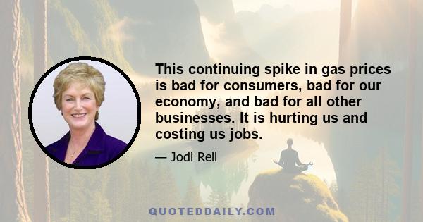 This continuing spike in gas prices is bad for consumers, bad for our economy, and bad for all other businesses. It is hurting us and costing us jobs.