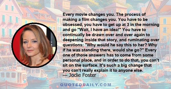 Every movie changes you. The process of making a film changes you. You have to be obsessed, you have to get up at 3 in the morning and go Wait, I have an idea! You have to continually be drawn over and over again to