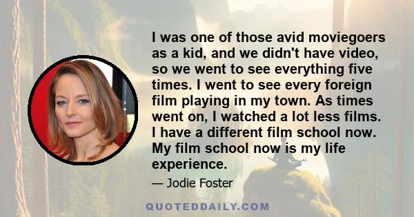 I was one of those avid moviegoers as a kid, and we didn't have video, so we went to see everything five times. I went to see every foreign film playing in my town. As times went on, I watched a lot less films. I have a