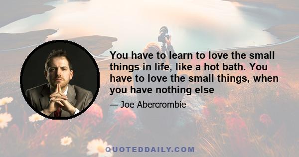 You have to learn to love the small things in life, like a hot bath. You have to love the small things, when you have nothing else