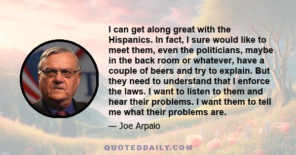 I can get along great with the Hispanics. In fact, I sure would like to meet them, even the politicians, maybe in the back room or whatever, have a couple of beers and try to explain. But they need to understand that I