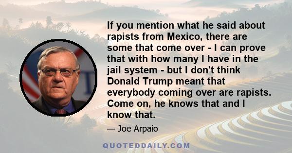 If you mention what he said about rapists from Mexico, there are some that come over - I can prove that with how many I have in the jail system - but I don't think Donald Trump meant that everybody coming over are