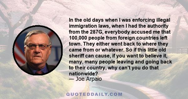 In the old days when I was enforcing illegal immigration laws, when I had the authority from the 287G, everybody accused me that 100,000 people from foreign countries left town. They either went back to where they came