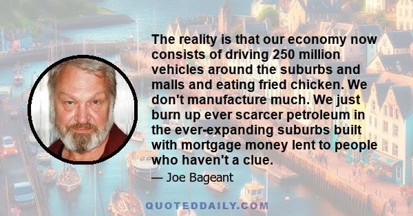 The reality is that our economy now consists of driving 250 million vehicles around the suburbs and malls and eating fried chicken. We don't manufacture much. We just burn up ever scarcer petroleum in the ever-expanding