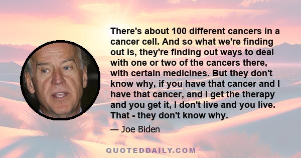 There's about 100 different cancers in a cancer cell. And so what we're finding out is, they're finding out ways to deal with one or two of the cancers there, with certain medicines. But they don't know why, if you have