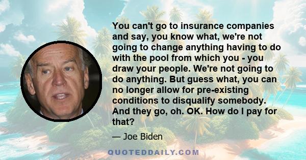 You can't go to insurance companies and say, you know what, we're not going to change anything having to do with the pool from which you - you draw your people. We're not going to do anything. But guess what, you can no