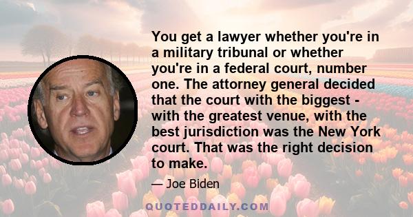 You get a lawyer whether you're in a military tribunal or whether you're in a federal court, number one. The attorney general decided that the court with the biggest - with the greatest venue, with the best jurisdiction
