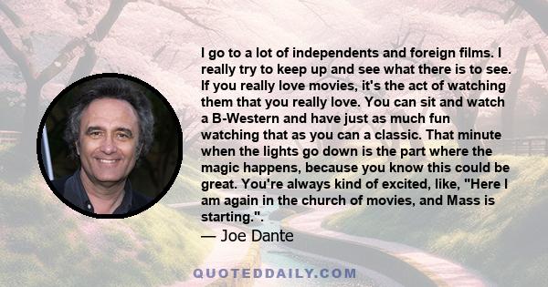 I go to a lot of independents and foreign films. I really try to keep up and see what there is to see. If you really love movies, it's the act of watching them that you really love. You can sit and watch a B-Western and