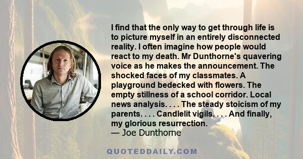 I find that the only way to get through life is to picture myself in an entirely disconnected reality. I often imagine how people would react to my death. Mr Dunthorne's quavering voice as he makes the announcement. The