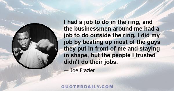 I had a job to do in the ring, and the businessmen around me had a job to do outside the ring, I did my job by beating up most of the guys they put in front of me and staying in shape, but the people I trusted didn't do