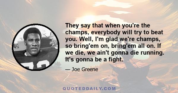 They say that when you're the champs, everybody will try to beat you. Well, I'm glad we're champs, so bring'em on, bring'em all on. If we die, we ain't gonna die running. It's gonna be a fight.