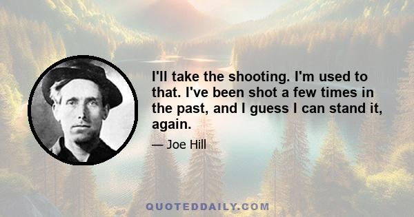 I'll take the shooting. I'm used to that. I've been shot a few times in the past, and I guess I can stand it, again.