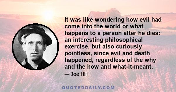 It was like wondering how evil had come into the world or what happens to a person after he dies: an interesting philosophical exercise, but also curiously pointless, since evil and death happened, regardless of the why