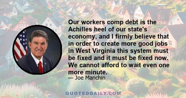 Our workers comp debt is the Achilles heel of our state's economy, and I firmly believe that in order to create more good jobs in West Virginia this system must be fixed and it must be fixed now. We cannot afford to
