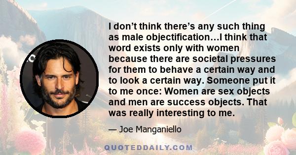 I don’t think there’s any such thing as male objectification…I think that word exists only with women because there are societal pressures for them to behave a certain way and to look a certain way. Someone put it to me