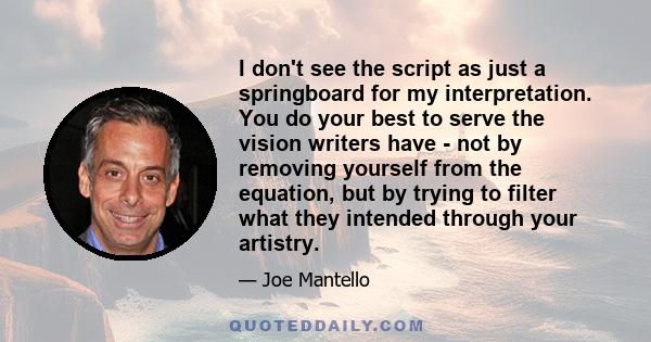 I don't see the script as just a springboard for my interpretation. You do your best to serve the vision writers have - not by removing yourself from the equation, but by trying to filter what they intended through your