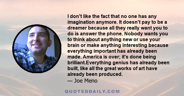 I don't like the fact that no one has any imagination anymore. It doesn't pay to be a dreamer because all they really want you to do is answer the phone. Nobody wants you to think about anything new or use your brain or