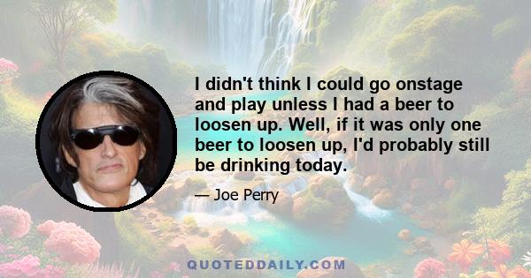 I didn't think I could go onstage and play unless I had a beer to loosen up. Well, if it was only one beer to loosen up, I'd probably still be drinking today.
