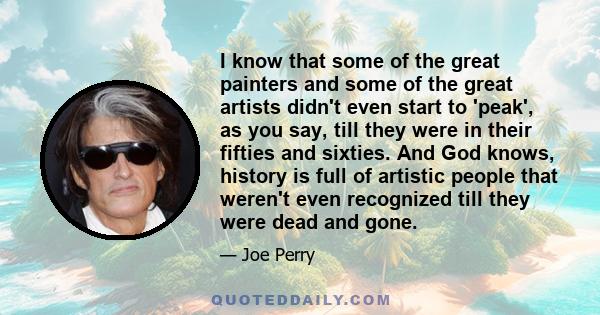 I know that some of the great painters and some of the great artists didn't even start to 'peak', as you say, till they were in their fifties and sixties. And God knows, history is full of artistic people that weren't
