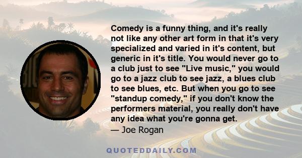 Comedy is a funny thing, and it's really not like any other art form in that it's very specialized and varied in it's content, but generic in it's title. You would never go to a club just to see Live music, you would go