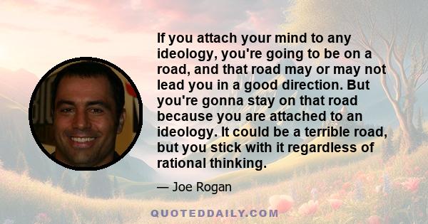 If you attach your mind to any ideology, you're going to be on a road, and that road may or may not lead you in a good direction. But you're gonna stay on that road because you are attached to an ideology. It could be a