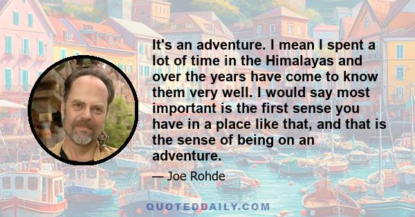 It's an adventure. I mean I spent a lot of time in the Himalayas and over the years have come to know them very well. I would say most important is the first sense you have in a place like that, and that is the sense of