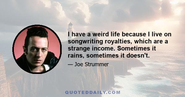 I have a weird life because I live on songwriting royalties, which are a strange income. Sometimes it rains, sometimes it doesn't.