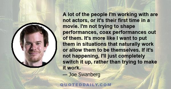 A lot of the people I'm working with are not actors, or it's their first time in a movie. I'm not trying to shape performances, coax performances out of them. It's more like I want to put them in situations that
