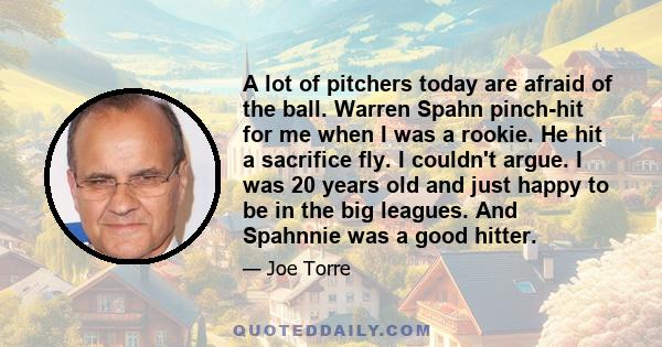 A lot of pitchers today are afraid of the ball. Warren Spahn pinch-hit for me when I was a rookie. He hit a sacrifice fly. I couldn't argue. I was 20 years old and just happy to be in the big leagues. And Spahnnie was a