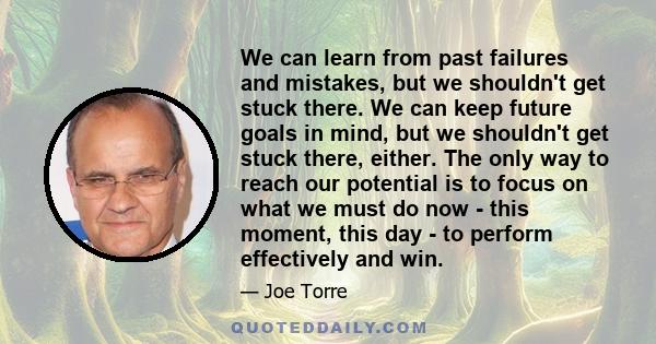 We can learn from past failures and mistakes, but we shouldn't get stuck there. We can keep future goals in mind, but we shouldn't get stuck there, either. The only way to reach our potential is to focus on what we must