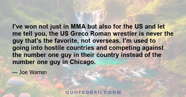 I've won not just in MMA but also for the US and let me tell you, the US Greco Roman wrestler is never the guy that's the favorite, not overseas. I'm used to going into hostile countries and competing against the number