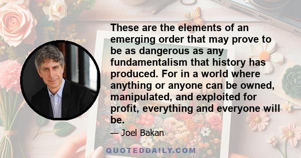 These are the elements of an emerging order that may prove to be as dangerous as any fundamentalism that history has produced. For in a world where anything or anyone can be owned, manipulated, and exploited for profit,