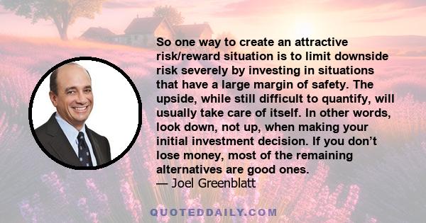 So one way to create an attractive risk/reward situation is to limit downside risk severely by investing in situations that have a large margin of safety. The upside, while still difficult to quantify, will usually take