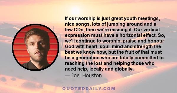 If our worship is just great youth meetings, nice songs, lots of jumping around and a few CDs, then we're missing it. Our vertical expression must have a horizontal effect. So, we'll continue to worship, praise and